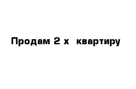 Продам 2-х  квартиру